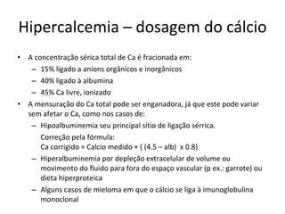 Hipercalcemia – dosagem do cálcio A concentração sérica total de Ca é fracionada em: 15% ligado a anions orgânicos e inorgânicos 40% ligado à albumina 45% Ca livre, ionizado A mensuração do Ca total pode ser enganadora, já que este pode variar sem afetar o Ca, como nos casos de: Hipoalbuminemia seu principal sítio de ligação sérrica.  Correção pela fórmula: Ca corrigido = Calcio medido + ( (4.5 – alb)  x 0.8) Hiperalbuminemia por depleção extracelular de volume ou movimento do fluido para fora do espaço vascular (p ex.: garrote) ou dieta hiperproteica Alguns casos de mieloma em que o cálcio se liga à imunoglobulina monoclonal 