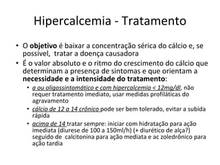 Hipercalcemia - Tratamento O  objetivo  é baixar a concentração sérica do cálcio e, se possível,  tratar a doença causadora É o valor absoluto e o ritmo do crescimento do cálcio que determinam a presença de sintomas e que orientam a  necessidade e a intensidade do tratamento : a ou oligossintomático e com hipercalcemia < 12mg/dl , não requer tratamento imediato, usar medidas profiláticas do agravamento cálcio de 12 a 14 crônico  pode ser bem tolerado, evitar a subida rápida acima de 14  tratar sempre: iniciar com hidratação para ação imediata (diurese de 100 a 150ml/h) (+ diurético de alça?) seguido de  calcitonina para ação mediata e ac zoledrônico para ação tardia 