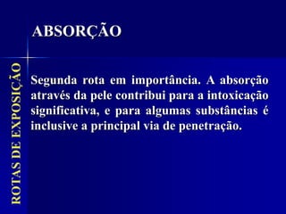ROTAS
DE
EXPOSIÇÃO
Segunda rota em importância. A absorção
através da pele contribui para a intoxicação
significativa, e para algumas substâncias é
inclusive a principal via de penetração.
ABSORÇÃO
 