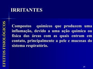 14
EFEITOS
FISIOLÓGICOS
IRRITANTES
Compostos químicos que produzem uma
inflamação, devido a uma ação química ou
física das áreas com as quais entram em
contato, principalmente a pele e mucosas do
sistema respiratório.
 