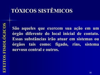 16
EFEITOS
FISIOLÓGICOS
São aqueles que exercem sua ação em um
órgão diferente do local inicial de contato.
Essas substâncias irão atuar em sistemas ou
órgãos tais como: fígado, rins, sistema
nervoso central e outros.
TÓXICOS SISTÊMICOS
 