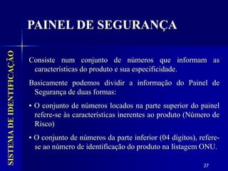 27
SISTEMA
DE
IDENTIFICAÇÃO
Consiste num conjunto de números que informam as
características do produto e sua especificidade.
Basicamente podemos dividir a informação do Painel de
Segurança de duas formas:
▪ O conjunto de números locados na parte superior do painel
refere-se às características inerentes ao produto (Número de
Risco)
▪ O conjunto de números da parte inferior (04 dígitos), refere-
se ao número de identificação do produto na listagem ONU.
PAINEL DE SEGURANÇA
 
