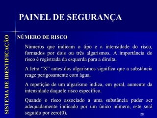 28
NÚMERO DE RISCO
Números que indicam o tipo e a intensidade do risco,
formados por dois ou três algarismos. A importância do
risco é registrada da esquerda para a direita.
A letra “X” antes dos algarismos significa que a substância
reage perigosamente com água.
A repetição de um algarismo indica, em geral, aumento da
intensidade daquele risco especifico.
Quando o risco associado a uma substância puder ser
adequadamente indicado por um único número, este será
seguido por zero(0).
SISTEMA
DE
IDENTIFICAÇÃO
PAINEL DE SEGURANÇA
 