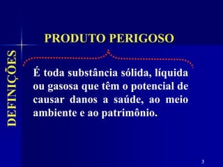 3
É toda substância sólida, líquida
ou gasosa que têm o potencial de
causar danos a saúde, ao meio
ambiente e ao patrimônio.
PRODUTO PERIGOSO
DEFINIÇÕES
 