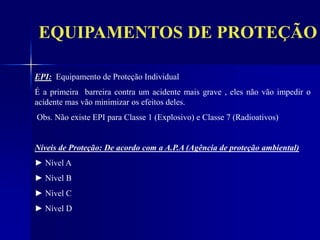 EQUIPAMENTOS DE PROTEÇÃO
EPI: Equipamento de Proteção Individual
É a primeira barreira contra um acidente mais grave , eles não vão impedir o
acidente mas vão minimizar os efeitos deles.
Obs. Não existe EPI para Classe 1 (Explosivo) e Classe 7 (Radioativos)
Níveis de Proteção: De acordo com a A.P.A (Agência de proteção ambiental)
► Nível A
► Nível B
► Nível C
► Nível D
 