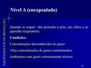 44
EQUIPAMENTOS
DE
PROTEÇÃO
Nível A (encapsulado)
Quando se requer alta proteção à pele, aos olhos e ao
aparelho respiratório.
Condições:
Concentrações desconhecidas de gases
Altas concentrações de gases contaminantes
Ambientes com gases extremamente tóxicos
 