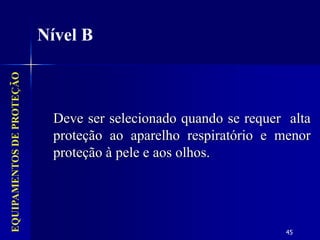 45
EQUIPAMENTOS
DE
PROTEÇÃO
Nível B
Deve ser selecionado quando se requer alta
proteção ao aparelho respiratório e menor
proteção à pele e aos olhos.
 