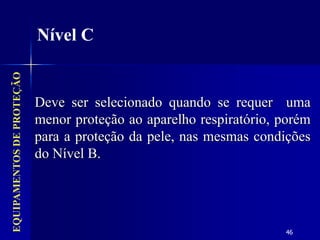 46
Deve ser selecionado quando se requer uma
menor proteção ao aparelho respiratório, porém
para a proteção da pele, nas mesmas condições
do Nível B.
EQUIPAMENTOS
DE
PROTEÇÃO
Nível C
 