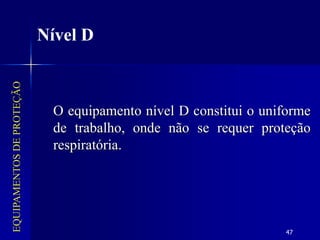 47
EQUIPAMENTOS
DE
PROTEÇÃO
Nível D
O equipamento nível D constitui o uniforme
de trabalho, onde não se requer proteção
respiratória.
 
