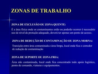 ZONAS DE TRABALHO
ZONA DE EXCLUSÃO OU ZONA QUENTE:
É a área física onde os contaminantes estão ou poderão ocorrer é necessário
uso de nível de proteção adequado, deverá ter apenas um ponto de acesso.
ZONA DE REDUÇÃO DE CONTAMINAÇÃO OU ZONA MORNA:
Transição entre área contaminada e área limpa, local onde fica o corredor
de redução de contaminação
ZONA DE SUPORTE OU ZONA FRIA:
Área não contaminada, local onde fica concentrado todo apoio logístico,
ponto de comando, viaturas e equipamentos.
 