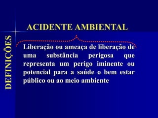 Liberação ou ameaça de liberação de
uma substância perigosa que
representa um perigo iminente ou
potencial para a saúde o bem estar
público ou ao meio ambiente
ACIDENTE AMBIENTAL
DEFINIÇÕES
 