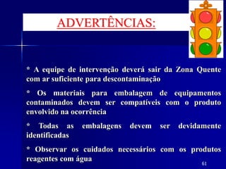 61
* A equipe de intervenção deverá sair da Zona Quente
com ar suficiente para descontaminação
* Os materiais para embalagem de equipamentos
contaminados devem ser compatíveis com o produto
envolvido na ocorrência
* Todas as embalagens devem ser devidamente
identificadas
* Observar os cuidados necessários com os produtos
reagentes com água
ADVERTÊNCIAS:
 