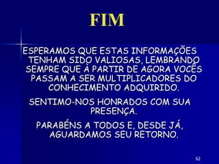 62
ESPERAMOS QUE ESTAS INFORMAÇÕES
TENHAM SIDO VALIOSAS, LEMBRANDO
SEMPRE QUE À PARTIR DE AGORA VOCÊS
PASSAM A SER MULTIPLICADORES DO
CONHECIMENTO ADQUIRIDO.
SENTIMO-NOS HONRADOS COM SUA
PRESENÇA.
PARABÉNS A TODOS E, DESDE JÁ,
AGUARDAMOS SEU RETORNO.
FIM
 