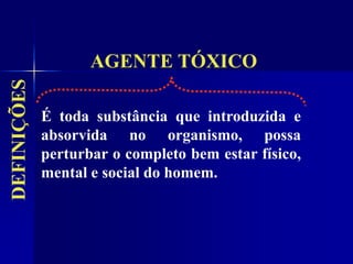 AGENTE TÓXICO
DEFINIÇÕES
É toda substância que introduzida e
absorvida no organismo, possa
perturbar o completo bem estar físico,
mental e social do homem.
 