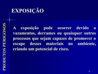 7
PRODUTOS
PERIGOSOS
EXPOSIÇÃO
A exposição pode ocorrer devido a
vazamentos, derrames ou quaisquer outros
processos que sejam capazes de promover o
escape desses materiais no ambiente,
criando um potencial de risco.
 