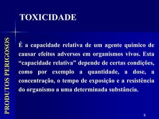 8
É a capacidade relativa de um agente químico de
causar efeitos adversos em organismos vivos. Esta
“capacidade relativa” depende de certas condições,
como por exemplo a quantidade, a dose, a
concentração, o tempo de exposição e a resistência
do organismo a uma determinada substância.
TOXICIDADE
PRODUTOS
PERIGOSOS
 