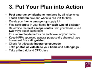 3. Put Your Plan into Action
•   Post emergency telephone numbers by all telephones
•   Teach children how and when to call 911 for help
•   Create your home emergency supply kit
•   Find safe spots in your home for each type of disaster.
•   Determine the best escape routes from your home – find
    two ways out of each room
•   Ensure smoke detectors on each level of your home
•   Keep NFPA approved general purpose dry chemical type
    household fire extinguisher
•   Check for adequate insurance coverage
•   Take photos or videotape your home and belongings
•   Take a first aid and CPR class
 