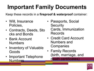 Important Family Documents
Keep these records in a fireproof & waterproof container:

• Will, Insurance       • Passports, Social
  Policies,               Security
• Contracts, Deeds, Sto   Cards, Immunization
  cks and Bonds           Records
• Bank Account          • Credit Card Account
  Numbers                 Numbers and
• Inventory of Valuable   Companies
  Goods                 • Family Records
• Important Telephone     (birth, marriage, and
  Numbers                 death certificates)
 