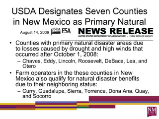 USDA Designates Seven Counties
in New Mexico as Primary Natural
  August 14, 2009 Disaster Areas

• Counties with primary natural disaster areas due
  to losses caused by drought and high winds that
  occurred after October 1, 2008:
   – Chaves, Eddy, Lincoln, Roosevelt, DeBaca, Lea, and
     Otero
• Farm operators in the these counties in New
  Mexico also qualify for natural disaster benefits
  due to their neighboring status:
   – Curry, Guadalupe, Sierra, Torrence, Dona Ana, Quay,
     and Socorro
 