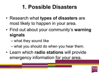 1. Possible Disasters
• Research what types of disasters are
  most likely to happen in your area.
• Find out about your community’s warning
  signals
  – what they sound like
  – what you should do when you hear them.
• Learn which radio stations will provide
  emergency information for your area.
 