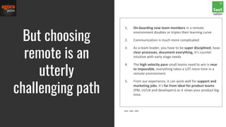 But choosing
remote is an
utterly
challenging path
1. On-boarding new team members in a remote
environment doubles or triples their learning curve
2. Communication is much more complicated
3. As a team leader, you have to be super disciplined, have
clear processes, document everything, it’s counter
intuitive with early stage needs
4. The high velocity pace small teams need to win is near
to impossible, everything takes a LOT more time in a
remote environment.
5. From our experience, it can work well for support and
marketing jobs, it’s far from ideal for product teams
(PM, UI/UX and developers) as it slows your product big
time.
 