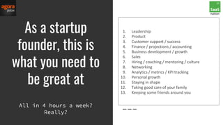 As a startup
founder, this is
what you need to
be great at
1. Leadership
2. Product
3. Customer support / success
4. Finance / projections / accounting
5. Business development / growth
6. Sales
7. Hiring / coaching / mentoring / culture
8. Networking
9. Analytics / metrics / KPI tracking
10. Personal growth
11. Staying in shape
12. Taking good care of your family
13. Keeping some friends around you
All in 4 hours a week?
Really?
 