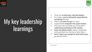 My key leadership
learnings
1. There are no bad team, only bad leaders
2. As a leader, you’re ultimately responsible for
everything that fails
3. There’s no room for ego in a team
4. A good leader empowers her junior leaders
5. Your team will not follow you if they don’t
understand and believe in the mission
6. Keep everything simple, always. Complexity
and overwhelm are the key to team failure
7. Don’t expect your people to come talk to you,
go talk with them.
 