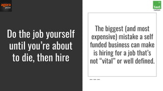 Do the job yourself
until you’re about
to die, then hire
The biggest (and most
expensive) mistake a self
funded business can make
is hiring for a job that’s
not “vital” or well defined.
 