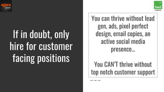 If in doubt, only
hire for customer
facing positions
You can thrive without lead
gen, ads, pixel perfect
design, email copies, an
active social media
presence…
You CAN’T thrive without
top notch customer support
 