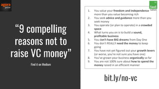 1. You value your freedom and independence
more than you value becoming rich
2. You seek advice and guidance more than you
seek money
3. You operate (or plan to operate) in a crowded
space
4. What turns you on is to build a sound,
profitable business
5. You don’t have BIG dreams from Day One
6. You don’t REALLY need the money to keep
going
7. You have not yet figured out your growth levers
(or worse, you’re not sure you have one)
8. You’ve grown your business organically so far
9. You are not 100% sure about how to spend the
money raised in an efficient manner
“9 compelling
reasons not to
raise VC money”
Find it on Medium
bit.ly/no-vc
 