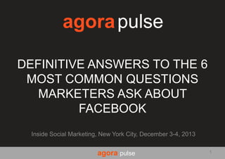 agora pulse
DEFINITIVE ANSWERS TO THE 6
MOST COMMON QUESTIONS
MARKETERS ASK ABOUT
FACEBOOK
Inside Social Marketing, New York City, December 3-4, 2013

agora pulse

1

 