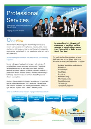 Overview
The importance of technology and streamlined processes for a
modern business can be overemphasized, it is also vital to ensure
you have the right people working for you. Finding technically skilled
resources that are the best fit for your organization at the right time is
very challenging.
Trusted staffing services from one of South East Asia’s leading
suppliers
Emerio, a Singapore headquartered company with extensive IT
consultant base ensures successful people-centric Professional
Services for short-term as well as long-term needs. We have
extended our staffing solutions to over 130 customers in the last 16
years across diverse industries. With our in-depth understanding of
technology and client needs, we can make the staffing process
efficient and simplified.
Our team of experienced recruiters are spread across the region and
have an in-depth knowledge of the IT landscape. They are further
able to source candidates from across geographies and identify the
right skills and expertise that is a “REAL” fit for the position.
Some of our Professional Services engagement models include:
Contract Staff
Augmentation
Contract to Hire
Staffing
Managed Staffing Permanent Hires
E
an NTT Communications Company
E R I OMApplication Services Infrastructure Services Professional Services
Leverage Emerio’s 16+ years of
experience in providing staffing
services to organizations ranging
from Fortune 500 to SMBs across
South East Asia.
Our technical staffing services provide
dedicated and highly skilled personnel
across a wide range of industries including:
• Banking, Financial Services and
Insurance
• Government
• Healthcare
• Logistics
• Manufacturing
• Pharmaceuticals
• Social Services
• Technology
• Telecommunications
Professional
Services
Your access to the right resources at
the right time.
Helping you win, always!
Reliable Efficient Adaptable Long-term
Your
R ALIT services partner
 