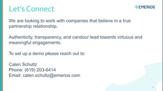 Let’s Connect
We are looking to work with companies that believe in a true
partnership relationship.
Authenticity, transparency, and candour lead towards virtuous and
meaningful engagements.
To set up a demo please reach out to:
Calen Schultz
Phone: (619) 203-6414
Email: calen.schultz@emerios.com
13
 