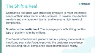 The Shift is Real
Companies are faced with increasing pressure to meet the mobile
needs of their sales teams and customers, to provide tools to their
vendors and management teams, and to ensure high levels of
compliance.
So what’s the hesitation? The average price of building out this
type of platform is in the millions.
The Emerios Enablement platform and our pricing model makes
mobilizing your salesforce, improving the customer experience,
and securing robust compliance tools an immediate reality.
2
 
