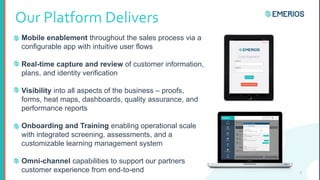 Our Platform Delivers
Mobile enablement throughout the sales process via a
configurable app with intuitive user flows
Real-time capture and review of customer information,
plans, and identity verification
Visibility into all aspects of the business – proofs,
forms, heat maps, dashboards, quality assurance, and
performance reports
Onboarding and Training enabling operational scale
with integrated screening, assessments, and a
customizable learning management system
Omni-channel capabilities to support our partners
customer experience from end-to-end 3
 