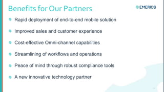 Benefits for Our Partners
Rapid deployment of end-to-end mobile solution
Improved sales and customer experience
Cost-effective Omni-channel capabilities
Streamlining of workflows and operations
Peace of mind through robust compliance tools
A new innovative technology partner
4
 