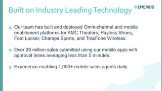 Built on Industry LeadingTechnology
Our team has built and deployed Omni-channel and mobile
enablement platforms for AMC Theaters, Payless Shoes,
Foot Locker, Champs Sports, and TracFone Wireless.
Over 20 million sales submitted using our mobile apps with
approval times averaging less than 5 minutes.
Experience enabling 1,000+ mobile sales agents daily
5
 