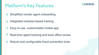 Platform’s Key Features
Simplified vendor agent onboarding
Integrated modular-based training
Easy to use, customizable mobile app
Real-time agent tracking and back office review
Robust and configurable fraud prevention tools
6
 