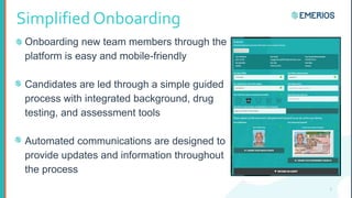 Simplified Onboarding
Onboarding new team members through the
platform is easy and mobile-friendly
Candidates are led through a simple guided
process with integrated background, drug
testing, and assessment tools
Automated communications are designed to
provide updates and information throughout
the process
7
 