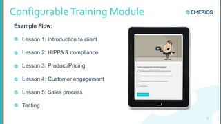 ConfigurableTraining Module
Example Flow:
Lesson 1: Introduction to client
Lesson 2: HIPPA & compliance
Lesson 3: Product/Pricing
Lesson 4: Customer engagement
Lesson 5: Sales process
Testing
8
 