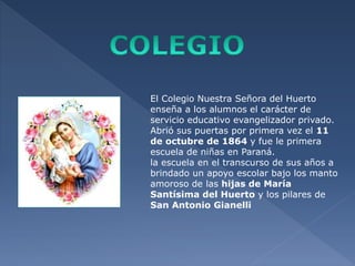 El Colegio Nuestra Señora del Huerto 
enseña a los alumnos el carácter de 
servicio educativo evangelizador privado. 
Abrió sus puertas por primera vez el 11 
de octubre de 1864 y fue le primera 
escuela de niñas en Paraná. 
la escuela en el transcurso de sus años a 
brindado un apoyo escolar bajo los manto 
amoroso de las hijas de María 
Santísima del Huerto y los pilares de 
San Antonio Gianelli 
 