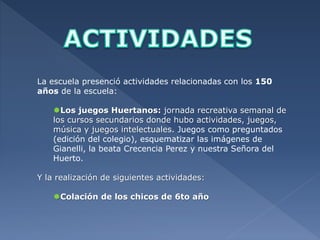 La escuela presenció actividades relacionadas con los 150 
años de la escuela: 
Los juegos Huertanos: jornada recreativa semanal de 
los cursos secundarios donde hubo actividades, juegos, 
música y juegos intelectuales. Juegos como preguntados 
(edición del colegio), esquematizar las imágenes de 
Gianelli, la beata Crecencia Perez y nuestra Señora del 
Huerto. 
Y la realización de siguientes actividades: 
Colación de los chicos de 6to año 
 