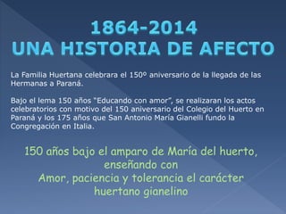 La Familia Huertana celebrara el 150º aniversario de la llegada de las 
Hermanas a Paraná. 
Bajo el lema 150 años “Educando con amor”, se realizaran los actos 
celebratorios con motivo del 150 aniversario del Colegio del Huerto en 
Paraná y los 175 años que San Antonio María Gianelli fundo la 
Congregación en Italia. 
150 años bajo el amparo de María del huerto, 
enseñando con 
Amor, paciencia y tolerancia el carácter 
huertano gianelino 
 