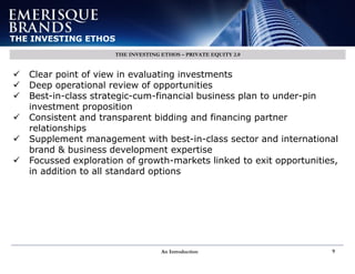 An Introduction 9
THE INVESTING ETHOS
THE INVESTING ETHOS – PRIVATE EQUITY 2.0
 Clear point of view in evaluating investments
 Deep operational review of opportunities
 Best-in-class strategic-cum-financial business plan to under-pin
investment proposition
 Consistent and transparent bidding and financing partner
relationships
 Supplement management with best-in-class sector and international
brand & business development expertise
 Focussed exploration of growth-markets linked to exit opportunities,
in addition to all standard options
 