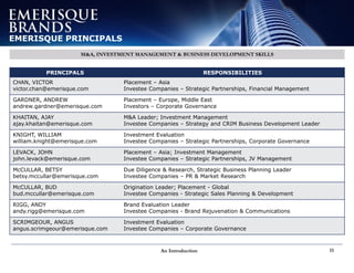 An Introduction 11
EMERISQUE PRINCIPALS
M&A, INVESTMENT MANAGEMENT & BUSINESS DEVELOPMENT SKILLS
PRINCIPALS RESPONSIBILITIES
CHAN, VICTOR
victor.chan@emerisque.com
Placement – Asia
Investee Companies – Strategic Partnerships, Financial Management
GARDNER, ANDREW
andrew.gardner@emerisque.com
Placement – Europe, Middle East
Investors – Corporate Governance
KHAITAN, AJAY
ajay.khaitan@emerisque.com
M&A Leader; Investment Management
Investee Companies – Strategy and CRIM Business Development Leader
KNIGHT, WILLIAM
william.knight@emerisque.com
Investment Evaluation
Investee Companies – Strategic Partnerships, Corporate Governance
LEVACK, JOHN
john.levack@emerisque.com
Placement – Asia; Investment Management
Investee Companies – Strategic Partnerships, JV Management
McCULLAR, BETSY
betsy.mccullar@emerisque.com
Due Diligence & Research, Strategic Business Planning Leader
Investee Companies – PR & Market Research
McCULLAR, BUD
bud.mccullar@emerisque.com
Origination Leader; Placement - Global
Investee Companies - Strategic Sales Planning & Development
RIGG, ANDY
andy.rigg@emerisque.com
Brand Evaluation Leader
Investee Companies - Brand Rejuvenation & Communications
SCRIMGEOUR, ANGUS
angus.scrimgeour@emerisque.com
Investment Evaluation
Investee Companies – Corporate Governance
 