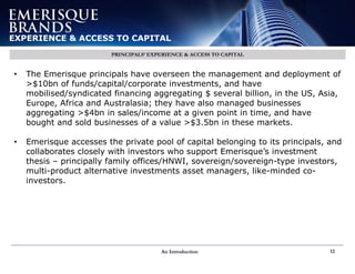 An Introduction 12
EXPERIENCE & ACCESS TO CAPITAL
PRINCIPALS’ EXPERIENCE & ACCESS TO CAPITAL
• The Emerisque principals have overseen the management and deployment of
>$10bn of funds/capital/corporate investments, and have
mobilised/syndicated financing aggregating $ several billion, in the US, Asia,
Europe, Africa and Australasia; they have also managed businesses
aggregating >$4bn in sales/income at a given point in time, and have
bought and sold businesses of a value >$3.5bn in these markets.
• Emerisque accesses the private pool of capital belonging to its principals, and
collaborates closely with investors who support Emerisque’s investment
thesis – principally family offices/HNWI, sovereign/sovereign-type investors,
multi-product alternative investments asset managers, like-minded co-
investors.
 
