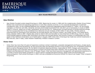 An Introduction 24
(1 OF 4)
KEY TEAM PROFILES
Ajay Khaitan
• Ajay Khaitan founded London-based Emerisque in 2004. Beginning his career in 1984 with the conglomerate, Khaitan Group (India),
Khaitan has investment and operating experience in more than seventy countries. In his corporate development/ investment
management roles, he has mobilised/deployed and managed investments aggregating approximately $1.7 billion. He has directly
managed, as Chairman and CEO, industrial, services and branded businesses from new start-ups to businesses in excess of $850
million in revenue, based out of India, Switzerland, the UK and the U.S., leading them through periods of transformational change.
The five turnarounds that he has completed have delivered annual increases of $65 million in new profits. Khaitan acted as
Chairman/CEO for Emerisque’s first acquisition as principal sponsor and minority investor, Lee Cooper Group, a UK-based denim
brand, between 2005 to 2007. Khaitan also acted as interim CEO and thereafter as Vice Chairman of HMX Group, the U.S.-based
multi-branded apparel company after Emerisque’s purchase (as principal sponsor and minority investor) of substantially all of the
assets of the Hartmarx Corporation out of bankruptcy in August, 2009. Since 2013, Emerisque has made two control investments in
MCS and ISC, both in Italy, under Khaitan’s leadership. Khaitan is based in London.
Victor Chan
• Victor Chan has more than 25 years of experience working in direct investment, corporate management and finance, private equity,
investment and commercial banking. He has previously been the Managing Director of the Private Equity arm of Standard Chartered
Bank as well as Managing Director for the Bank’s Investment Banking activities, responsible for IPO’s, mergers and acquisitions,
financial advisory and corporate restructuring for its North and South-East Asian interests. Prior to joining SCB, Victor worked with
Citibank and Manufacturers Hanover (now JP Morgan Chase). Chan has direct executive management and operational experience for
a number of Hong Kong-based companies in various sectors included education/training, digital media and technology and
resource/logistics. Chan joined Emerisque in 2004, and was embedded as Executive Director for Asia at Lee Cooper. Chan is based in
Hong Kong.
 