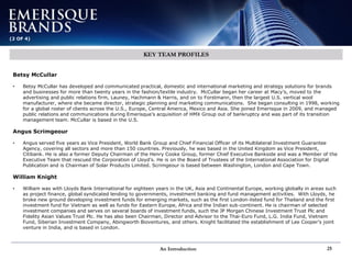 An Introduction 25
(2 OF 4)
KEY TEAM PROFILES
Betsy McCullar
• Betsy McCullar has developed and communicated practical, domestic and international marketing and strategy solutions for brands
and businesses for more than twenty years in the fashion/textile industry. McCullar began her career at Macy’s, moved to the
advertising and public relations firm, Launey, Hachmann & Harris, and on to Forstmann, then the largest U.S. vertical wool
manufacturer, where she became director, strategic planning and marketing communications. She began consulting in 1998, working
for a global roster of clients across the U.S., Europe, Central America, Mexico and Asia. She joined Emerisque in 2009, and managed
public relations and communications during Emerisque’s acquisition of HMX Group out of bankruptcy and was part of its transition
management team. McCullar is based in the U.S.
Angus Scrimgeour
• Angus served five years as Vice President, World Bank Group and Chief Financial Officer of its Multilateral Investment Guarantee
Agency, covering all sectors and more than 150 countries. Previously, he was based in the United Kingdom as Vice President,
Citibank. He is also a former Deputy Chairman of the Henry Cooke Group, former Chief Executive Bankside and was a Member of the
Executive Team that rescued the Corporation of Lloyd’s. He is on the Board of Trustees of the International Association for Digital
Publication and is Chairman of Solar Products Limited. Scrimgeour is based between Washington, London and Cape Town.
William Knight
• William was with Lloyds Bank International for eighteen years in the UK, Asia and Continental Europe, working globally in areas such
as project finance, global syndicated lending to governments, investment banking and fund management activities. With Lloyds, he
broke new ground developing investment funds for emerging markets, such as the first London-listed fund for Thailand and the first
investment fund for Vietnam as well as funds for Eastern Europe, Africa and the Indian sub-continent. He is chairman of selected
investment companies and serves on several boards of investment funds, such the JP Morgan Chinese Investment Trust Plc and
Fidelity Asian Values Trust Plc. He has also been Chairman, Director and Advisor to the Thai-Euro Fund, L.G. India Fund, Vietnam
Fund, Siberian Investment Company, Abingworth Bioventures, and others. Knight facilitated the establishment of Lee Cooper’s joint
venture in India, and is based in London.
 