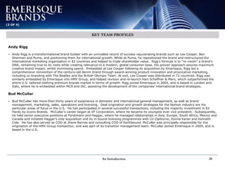 An Introduction 26
(3 OF 4)
KEY TEAM PROFILES
Andy Rigg
• Andy Rigg is a transformational brand builder with an unrivalled record of success rejuvenating brands such as Lee Cooper, Ben
Sherman and Puma, and positioning them for international growth. While at Puma, he repositioned the brand and restructured the
international marketing organisation in 82 countries and helped to triple shareholder value. Rigg’s formula is to “re-vision” a brand’s
DNA, remaining true to its roots while creating relevance to a modern, global consumer base. His proven approach assures maximum
creative brand impact, whilst minimising spend. Embedded at Lee Cooper following its acquisition by Emerisque, Rigg led a
comprehensive reinvention of the century-old denim brand through award-winning product innovation and provocative marketing,
including co-branding with The Beatles and the British Olympic Team. At exit, Lee Cooper was distributed in 72 countries. Rigg was
similarly embedded by Emerisque into HMX Group, and helped revision and re-launch Hart Schaffner & Marx, which outperformed the
entire U.S. tailored clothing premium brands market in terms of growth. Rigg joined Emerisque in 2005, and is based in London and
Italy, where he is embedded within MCS and ISC, assisting the development of the companies’ international brand strategies.
Bud McCullar
• Bud McCullar has more than thirty years of experience in domestic and international general management, as well as brand
management, marketing, sales, operations and licensing. Deal origination and growth strategies for the fashion industry are his
particular areas of focus in the U.S. He has participated in several successful transactions, including the majority investment in Ed
Hardy by Iconix Brands. McCullar’s career began at VF Corporation, where he became its youngest ever vice president. Subsequently,
he held senior executive positions at Forstmann and Haggar, where he managed relationships in Asia, Europe, South Africa, Mexico and
Canada and initiated Haggar’s only acquisition and its in-bound licensing programmes with Liz Claiborne, Donna Karan and Kenneth
Cole. He has also served as COO at Jhane Barnes and consulting COO of Earthbound. McCullar was principally responsible for the
origination of the HMX Group transaction, and was part of its transition management team. McCullar joined Emerisque in 2009, and is
based in the U.S.
 