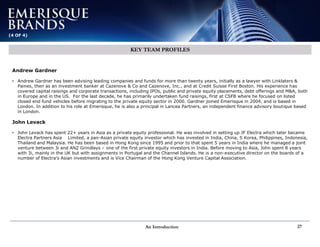 An Introduction 27
(4 OF 4)
KEY TEAM PROFILES
Andrew Gardner
• Andrew Gardner has been advising leading companies and funds for more than twenty years, initially as a lawyer with Linklaters &
Paines, then as an investment banker at Cazenove & Co and Cazenove, Inc., and at Credit Suisse First Boston. His experience has
covered capital raisings and corporate transactions, including IPOs, public and private equity placements, debt offerings and M&A, both
in Europe and in the US. For the last decade, he has primarily undertaken fund raisings, first at CSFB where he focused on listed
closed end fund vehicles before migrating to the private equity sector in 2000. Gardner joined Emerisque in 2004, and is based in
London. In addition to his role at Emerisque, he is also a principal in Lancea Partners, an independent finance advisory boutique based
in London.
John Levack
• John Levack has spent 22+ years in Asia as a private equity professional. He was involved in setting up JF Electra which later became
Electra Partners Asia Limited, a pan-Asian private equity investor which has invested in India, China, S Korea, Philippines, Indonesia,
Thailand and Malaysia. He has been based in Hong Kong since 1995 and prior to that spent 5 years in India where he managed a joint
venture between 3i and ANZ Grindlays – one of the first private equity investors in India. Before moving to Asia, John spent 8 years
with 3i, mainly in the UK but with assignments in Portugal and the Channel Islands. He is a non-executive director on the boards of a
number of Electra’s Asian investments and is Vice Chairman of the Hong Kong Venture Capital Association.
 